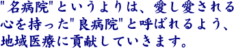 ”名病院”というよりは、愛し愛される心を持った”良病院”と呼ばれるよう、地域医療に貢献していきます。